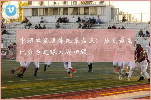 中超单场进球纪录盘点：历史最高比分与进球大战回顾