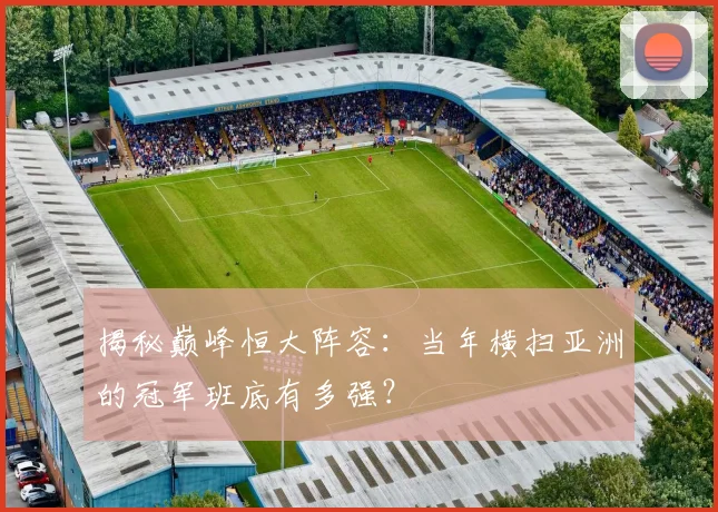 揭秘巅峰恒大阵容:当年横扫亚洲的冠军班底有多强?