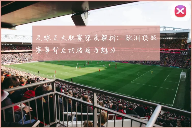足球五大联赛深度解析：欧洲顶级赛事背后的格局与魅力