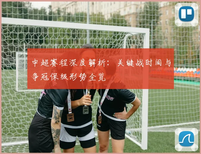中超赛程深度解析：关键战时间与争冠保级形势全览