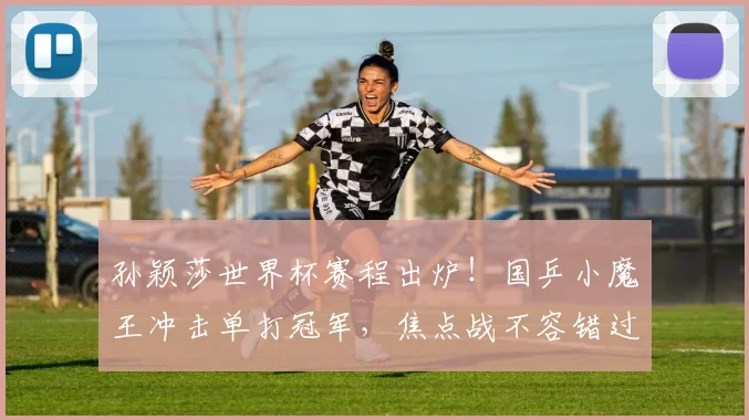 孙颖莎世界杯赛程出炉！国乒小魔王冲击单打冠军，焦点战不容错过