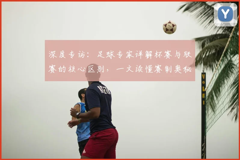 深度专访：足球专家详解杯赛与联赛的核心区别，一文读懂赛制奥秘